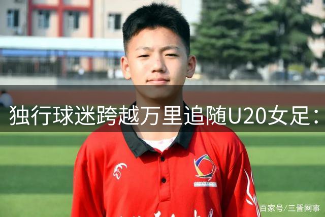 独行球迷跨越万里追随U20女足：骨子里的热爱让他不离不弃